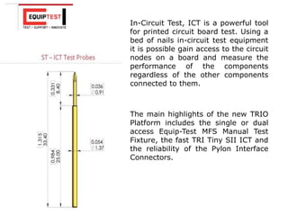 The main highlights of the new TRIO
Platform includes the single or dual
access Equip-Test MFS Manual Test
Fixture, the fast TRI Tiny SII ICT and
the reliability of the Pylon Interface
Connectors.
In-Circuit Test, ICT is a powerful tool
for printed circuit board test. Using a
bed of nails in-circuit test equipment
it is possible gain access to the circuit
nodes on a board and measure the
performance of the components
regardless of the other components
connected to them.