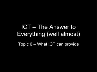 ICT – The Answer to Everything (well almost) Topic 6 – What ICT can provide 