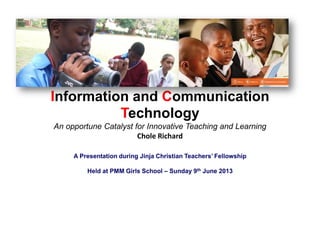 Information and Communication
Technology
An opportune Catalyst for Innovative Teaching and Learning
Chole Richard
A Presentation during Jinja Christian Teachers’ Fellowship
Held at PMM Girls School – Sunday 9th June 2013
 