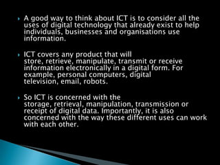 A good way to think about ICT is to consider all the uses of digital technology that already exist to help individuals, businesses and organisations use information.ICT covers any product that will store, retrieve, manipulate, transmit or receive information electronically in a digital form. For example, personal computers, digital television, email, robots.So ICT is concerned with the storage, retrieval, manipulation, transmission or receipt of digital data. Importantly, it is also concerned with the way these different uses can work with each other. 