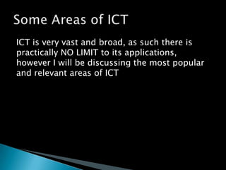 ICT is very vast and broad, as such there is practically NO LIMIT to its applications, however I will be discussing the most popular and relevant areas of ICTSome Areas of ICT