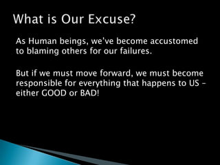 As Human beings, we’ve become accustomed to blaming others for our failures.But if we must move forward, we must become responsible for everything that happens to US – either GOOD or BAD!What is Our Excuse?