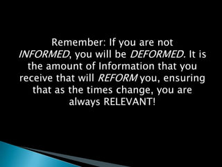 Remember: If you are not INFORMED, you will be DEFORMED. It is the amount of Information that you receive that will REFORM you, ensuring that as the times change, you are always RELEVANT!