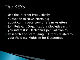 Use the Internet ProductivelySubscribe to Newsletters e.gabout.com, space.com offers newslettersJoin Relevant Organisations/Societies e.g If you interest is Electronics join SolitronicsResearch and start using ICT tools related to your Field e.gMultisim for ElectronicsThe KEYs