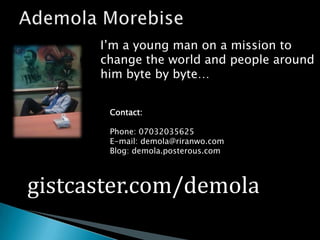 Ademola MorebiseI’m a young man on a mission to change the world and people around him byte by byte…Contact:Phone: 07032035625E-mail: demola@riranwo.comBlog: demola.posterous.comgistcaster.com/demola