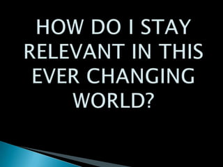 HOW DO I STAY RELEVANT IN THIS EVER CHANGING WORLD?