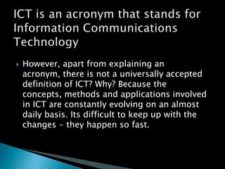ICT is an acronym that stands for Information Communications TechnologyHowever, apart from explaining an acronym, there is not a universally accepted definition of ICT? Why? Because the concepts, methods and applications involved in ICT are constantly evolving on an almost daily basis. Its difficult to keep up with the changes - they happen so fast.
