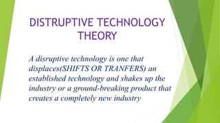 DISTRUPTIVE TECHNOLOGY
THEORY
A disruptive technology is one that
displaces(SHIFTS OR TRANFERS) an
established technology and shakes up the
industry or a ground-breaking product that
creates a completely new industry
 