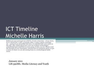 ICT TimelineMichelle Harris Reflect on your personal use of ICTs. Create a time line - of any form, be it a Word doc, a pdf, a youtube video, a song, a photo montage, etc  - and post an accessible link here, in a thread with your name as the title. Also, think about how your use of these technologies contributed and contribute to your sense of who you are. Please read the threads of your classmates, and feel free to comment/share, to get a sense of where we are all coming from in a technological-habit sense. January 2011 LIS 590ML: Media Literacy and Youth 