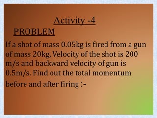 Activity -4 
PROBLEM 
If a shot of mass 0.05kg is fired from a gun 
of mass 20kg, Velocity of the shot is 200 
m/s and backward velocity of gun is 
0.5m/s. Find out the total momentum 
before and after firing :- 
 