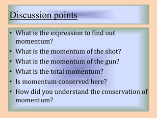 Discussion points 
• What is the expression to find out 
momentum? 
• What is the momentum of the shot? 
• What is the momentum of the gun? 
• What is the total momentum? 
• Is momentum conserved here? 
• How did you understand the conservation of 
momentum? 
 