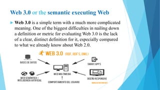 Web 3.0 or the semantic executing Web
 Web 3.0 is a simple term with a much more complicated
meaning. One of the biggest difficulties in nailing down
a definition or metric for evaluating Web 3.0 is the lack
of a clear, distinct definition for it, especially compared
to what we already know about Web 2.0.
 