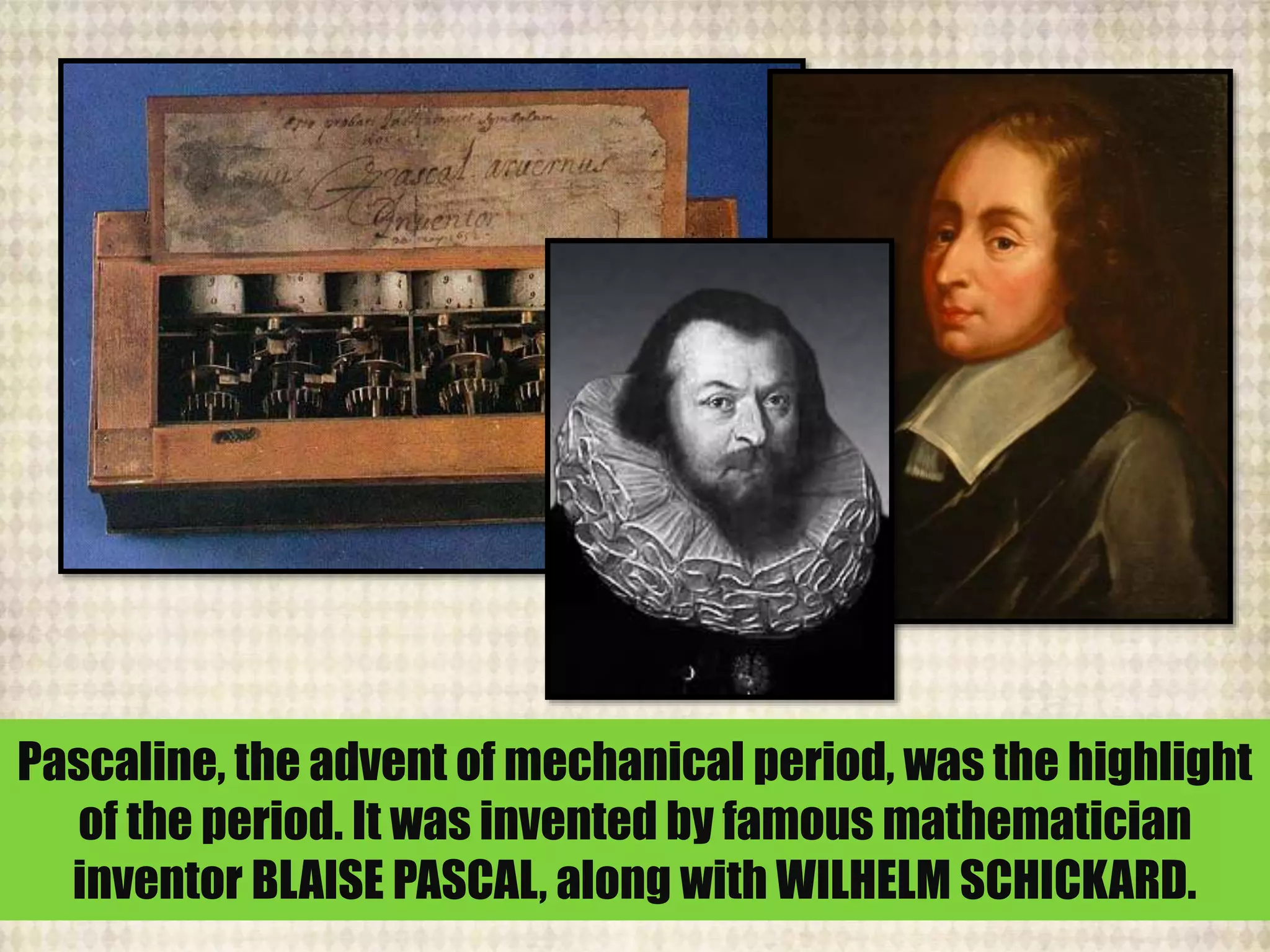 Pascaline, the advent of mechanical period, was the highlight
of the period. It was invented by famous mathematician
inventor BLAISE PASCAL, along with WILHELM SCHICKARD.
 