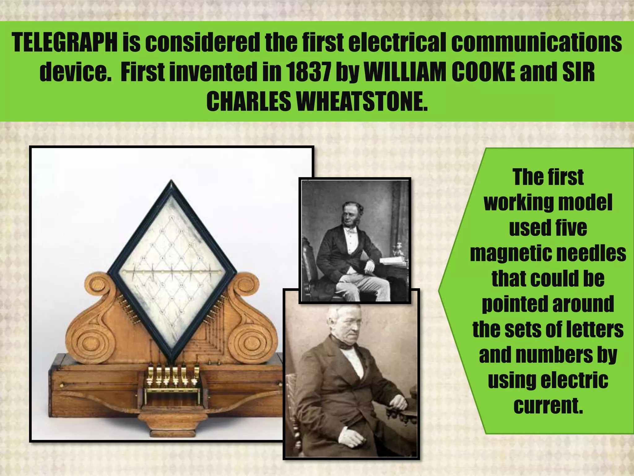 TELEGRAPH is considered the first electrical communications
device. First invented in 1837 by WILLIAM COOKE and SIR
CHARLES WHEATSTONE.
The first
working model
used five
magnetic needles
that could be
pointed around
the sets of letters
and numbers by
using electric
current.
 