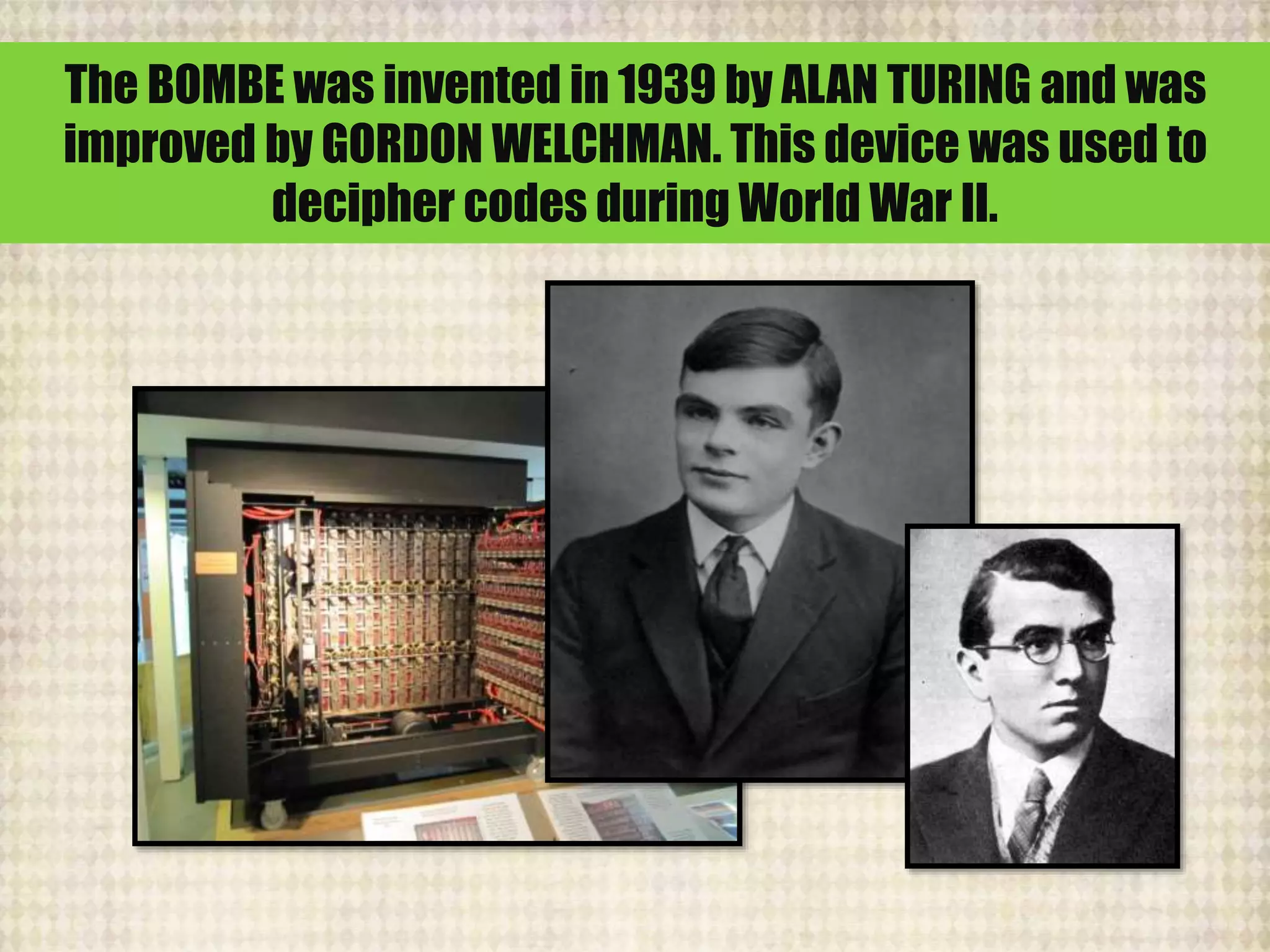 The BOMBE was invented in 1939 by ALAN TURING and was
improved by GORDON WELCHMAN. This device was used to
decipher codes during World War II.
 