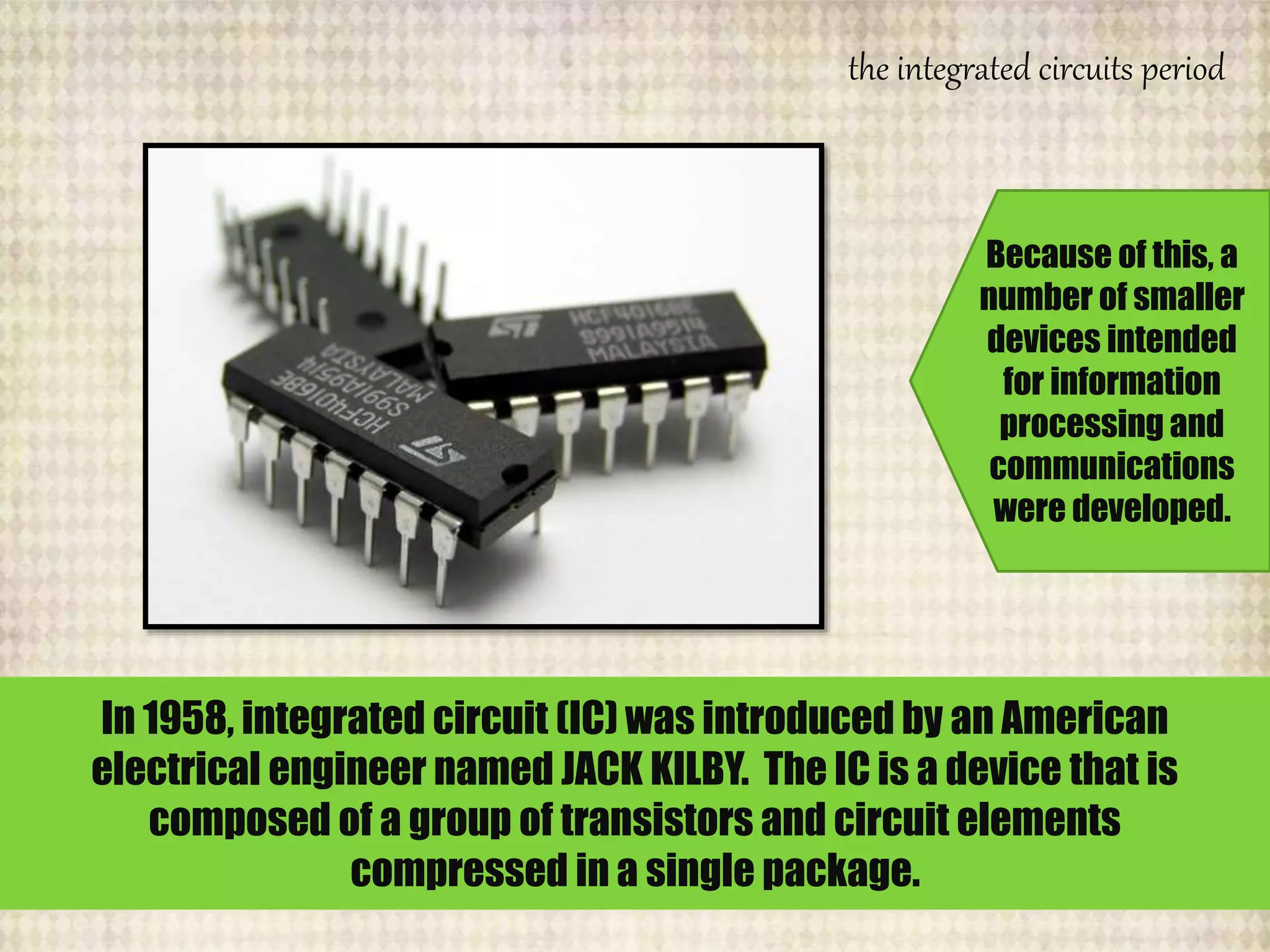the integrated circuits period
In 1958, integrated circuit (IC) was introduced by an American
electrical engineer named JACK KILBY. The IC is a device that is
composed of a group of transistors and circuit elements
compressed in a single package.
Because of this, a
number of smaller
devices intended
for information
processing and
communications
were developed.
 