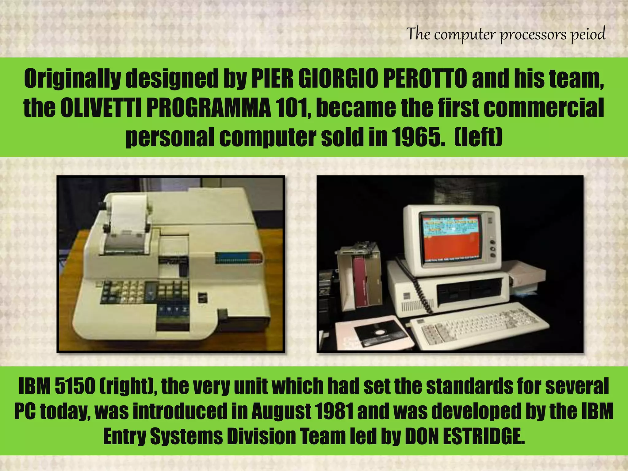 The computer processors peiod
Originally designed by PIER GIORGIO PEROTTO and his team,
the OLIVETTI PROGRAMMA 101, became the first commercial
personal computer sold in 1965. (left)
IBM 5150 (right), the very unit which had set the standards for several
PC today, was introduced in August 1981 and was developed by the IBM
Entry Systems Division Team led by DON ESTRIDGE.
 