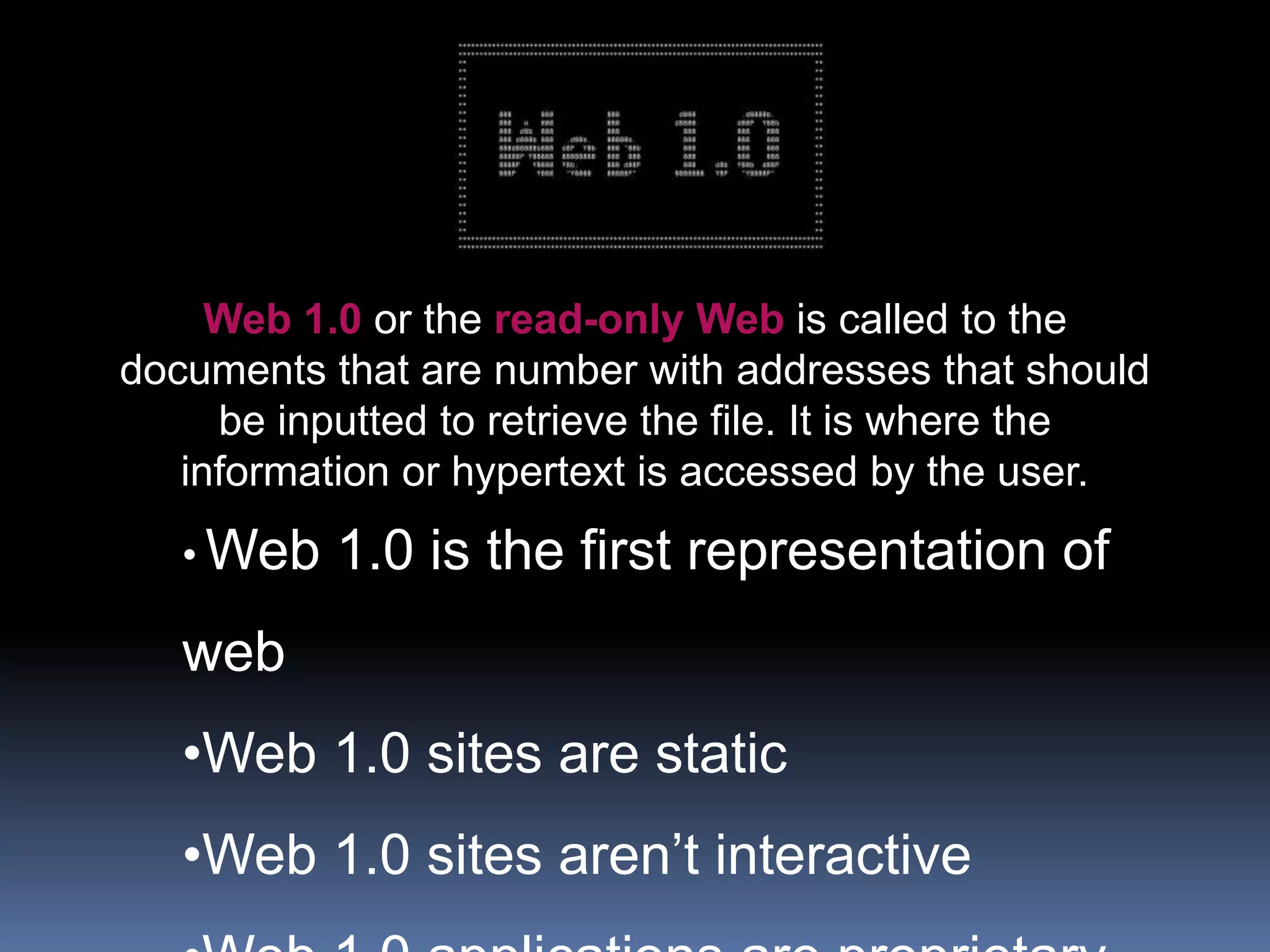 Web 1.0 or the read-only Web is called to the
documents that are number with addresses that should
be inputted to retrieve the file. It is where the
information or hypertext is accessed by the user.
• Web 1.0 is the first representation of
web
•Web 1.0 sites are static
•Web 1.0 sites aren’t interactive
 