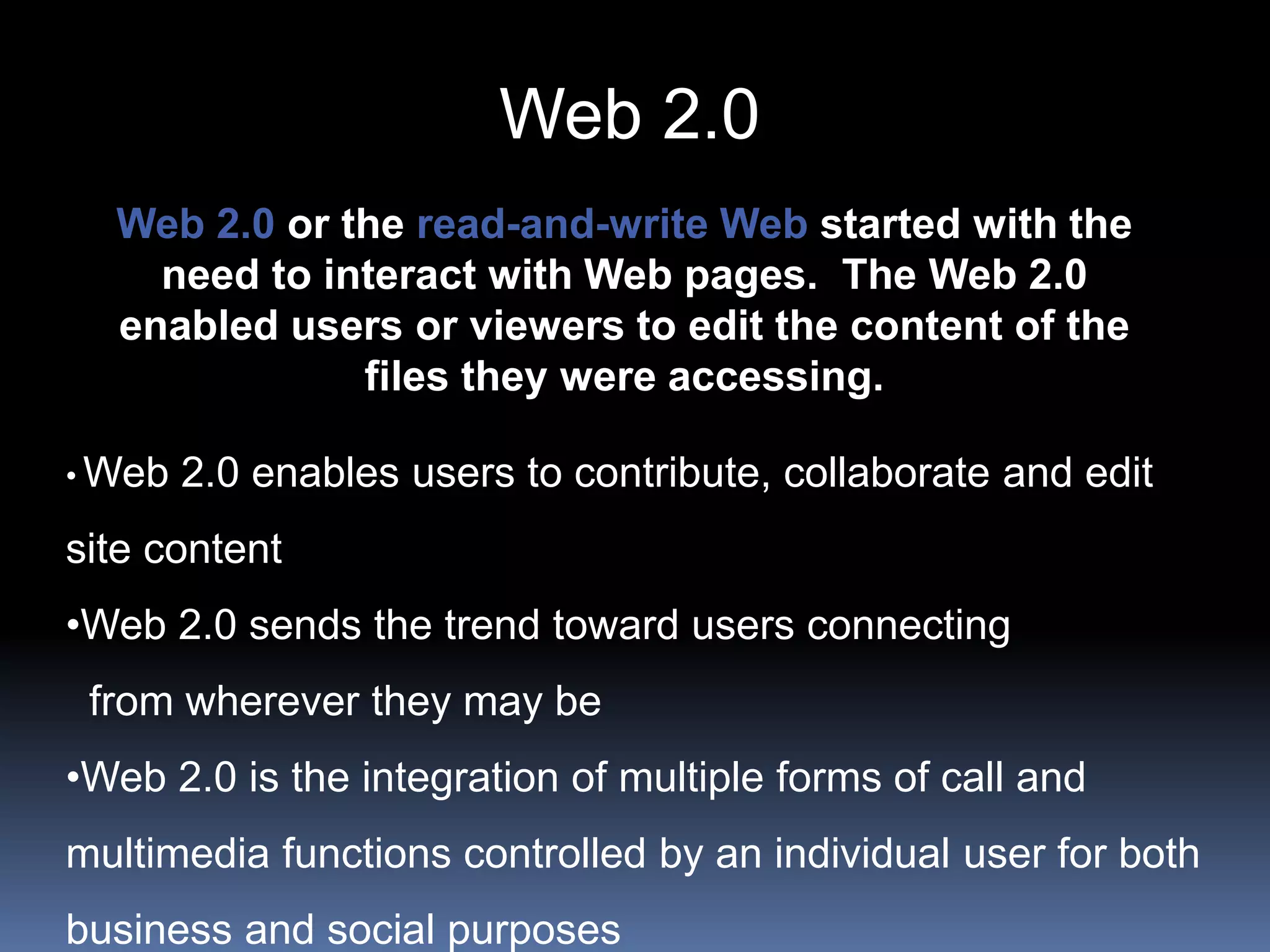 Web 2.0 or the read-and-write Web started with the
need to interact with Web pages. The Web 2.0
enabled users or viewers to edit the content of the
files they were accessing.
• Web 2.0 enables users to contribute, collaborate and edit
site content
•Web 2.0 sends the trend toward users connecting
from wherever they may be
•Web 2.0 is the integration of multiple forms of call and
multimedia functions controlled by an individual user for both
business and social purposes
Web 2.0
 