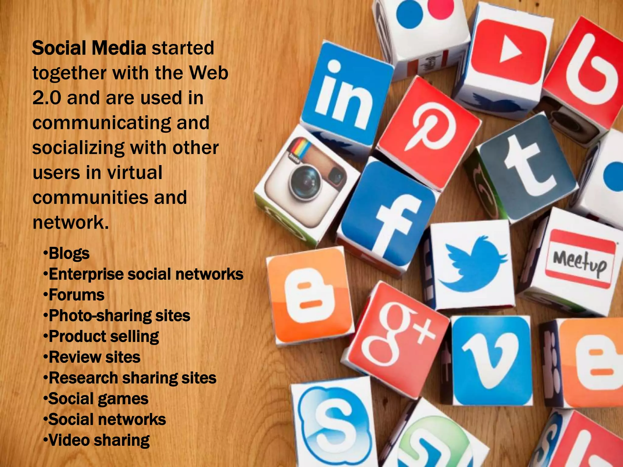Social Media started
together with the Web
2.0 and are used in
communicating and
socializing with other
users in virtual
communities and
network.
•Blogs
•Enterprise social networks
•Forums
•Photo-sharing sites
•Product selling
•Review sites
•Research sharing sites
•Social games
•Social networks
•Video sharing
 