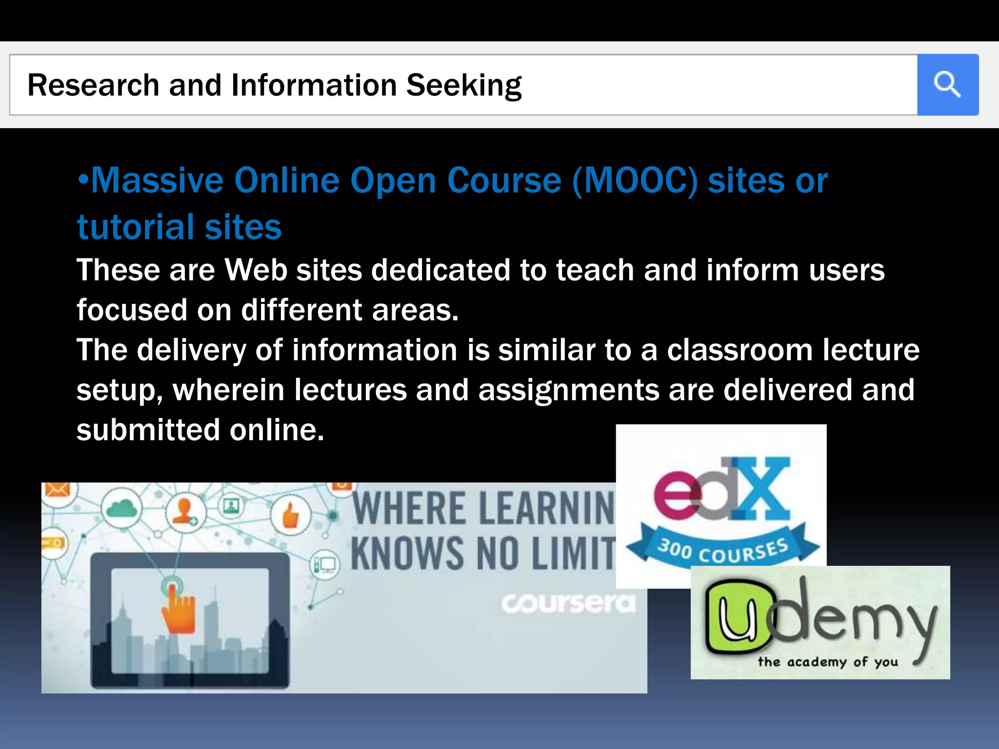 Research and Information Seeking
•Massive Online Open Course (MOOC) sites or
tutorial sites
These are Web sites dedicated to teach and inform users
focused on different areas.
The delivery of information is similar to a classroom lecture
setup, wherein lectures and assignments are delivered and
submitted online.
 