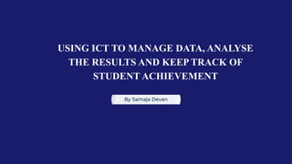 USING ICT TO MANAGE DATA, ANALYSE
THE RESULTS AND KEEP TRACK OF
STUDENT ACHIEVEMENT
By Samaja Devan
 