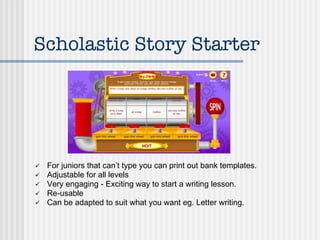 Scholastic Story Starter For juniors that can’t type you can print out bank templates. Adjustable for all levels Very engaging - Exciting way to start a writing lesson. Re-usable Can be adapted to suit what you want eg. Letter writing. 