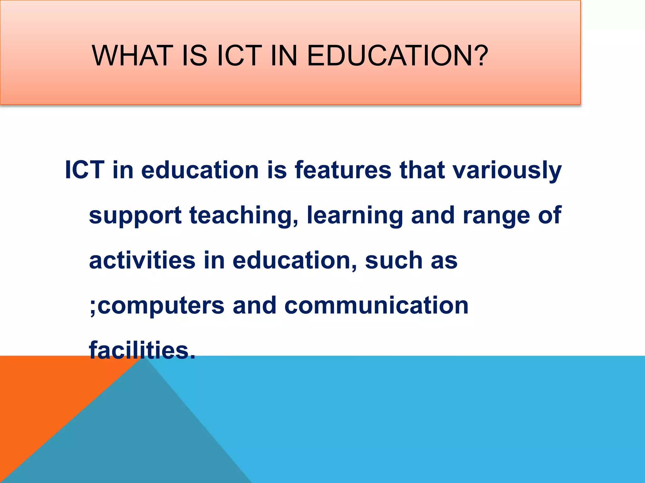 WHAT IS ICT IN EDUCATION?
ICT in education is features that variously
support teaching, learning and range of
activities in education, such as
;computers and communication
facilities.
