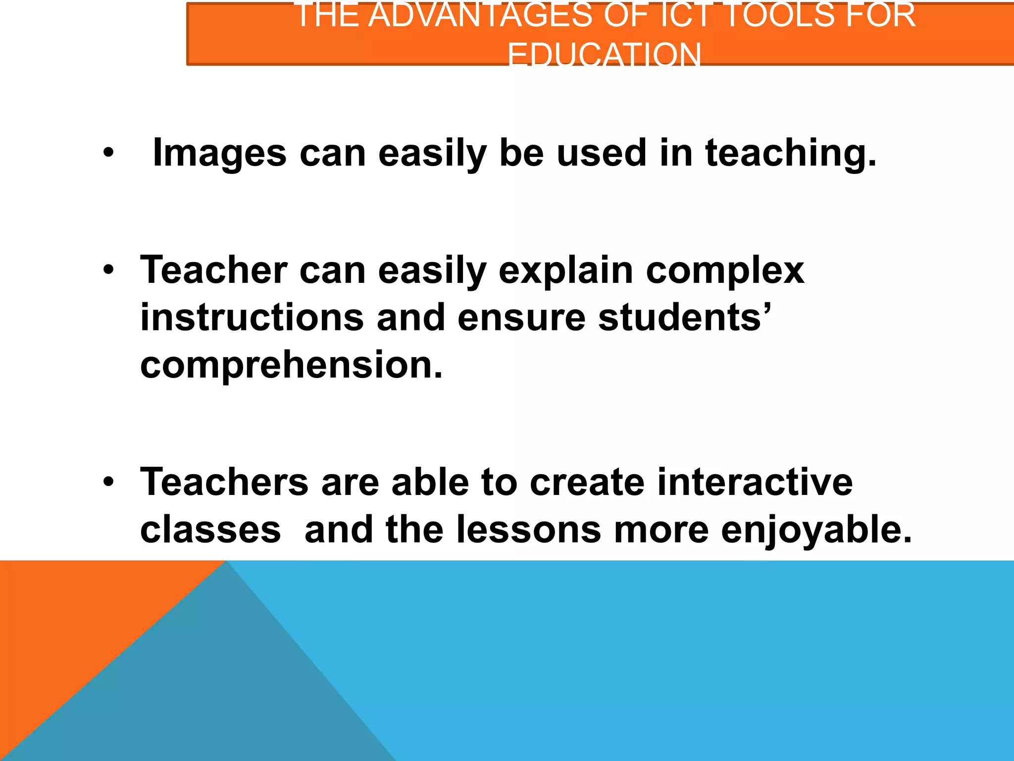 THE ADVANTAGES OF ICT TOOLS FOR
EDUCATION
• Images can easily be used in teaching.
• Teacher can easily explain complex
instructions and ensure students’
comprehension.
• Teachers are able to create interactive
classes and the lessons more enjoyable.
