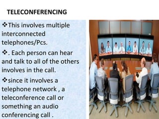TELECONFERENCING
This involves multiple
interconnected
telephones/Pcs.
. Each person can hear
and talk to all of the others
involves in the call.
since it involves a
telephone network , a
teleconference call or
something an audio
conferencing call .
 
