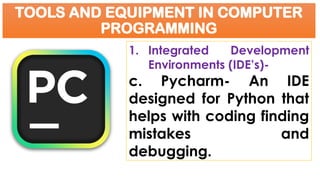 TOOLS AND EQUIPMENT IN COMPUTER
PROGRAMMING
1. Integrated Development
Environments (IDE’s)-
c. Pycharm- An IDE
designed for Python that
helps with coding finding
mistakes and
debugging.
 