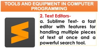 TOOLS AND EQUIPMENT IN COMPUTER
PROGRAMMING
2. Text Editors-
a. Sublime Text- a fast
editor with features for
handling multiple pieces
of text at once and a
powerful search tool.
 
