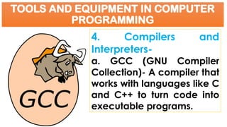 TOOLS AND EQUIPMENT IN COMPUTER
PROGRAMMING
4. Compilers and
Interpreters-
a. GCC (GNU Compiler
Collection)- A compiler that
works with languages like C
and C++ to turn code into
executable programs.
 