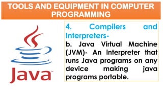 TOOLS AND EQUIPMENT IN COMPUTER
PROGRAMMING
4. Compilers and
Interpreters-
b. Java Virtual Machine
(JVM)- An interpreter that
runs Java programs on any
device making java
programs portable.
 