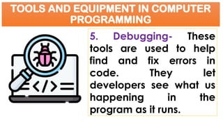 TOOLS AND EQUIPMENT IN COMPUTER
PROGRAMMING
5. Debugging- These
tools are used to help
find and fix errors in
code. They let
developers see what us
happening in the
program as it runs.
 
