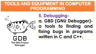 TOOLS AND EQUIPMENT IN COMPUTER
PROGRAMMING
5. Debugging-
a. GBD (GNU Debugger)-
a tools to finding and
fixing bugs in programs
written in C and C++.
 