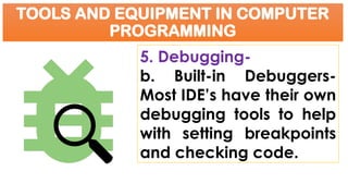 TOOLS AND EQUIPMENT IN COMPUTER
PROGRAMMING
5. Debugging-
b. Built-in Debuggers-
Most IDE’s have their own
debugging tools to help
with setting breakpoints
and checking code.
 