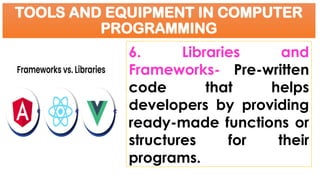 TOOLS AND EQUIPMENT IN COMPUTER
PROGRAMMING
6. Libraries and
Frameworks- Pre-written
code that helps
developers by providing
ready-made functions or
structures for their
programs.
 