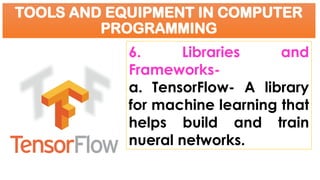 TOOLS AND EQUIPMENT IN COMPUTER
PROGRAMMING
6. Libraries and
Frameworks-
a. TensorFlow- A library
for machine learning that
helps build and train
nueral networks.
 