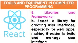 TOOLS AND EQUIPMENT IN COMPUTER
PROGRAMMING
6. Libraries and
Frameworks-
b. React- a library for
creating user interfaces,
especially for web apps,
making it easier to build
and manage user
 