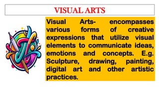 VISUAL ARTS
Visual Arts- encompasses
various forms of creative
expressions that utilize visual
elements to communicate ideas,
emotions and concepts. E.g.
Sculpture, drawing, painting,
digital art and other artistic
practices.
 