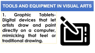 TOOLS AND EQUIPMENT IN VISUAL ARTS
1. Graphic Tablets-
Digital devices that let
artists draw and paint
directly on a computer,
mimicking that feel or
traditional drawing.
 