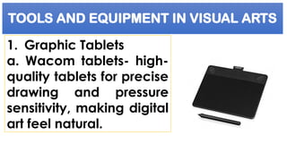 TOOLS AND EQUIPMENT IN VISUAL ARTS
1. Graphic Tablets
a. Wacom tablets- high-
quality tablets for precise
drawing and pressure
sensitivity, making digital
art feel natural.
 