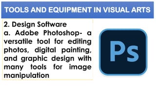 TOOLS AND EQUIPMENT IN VISUAL ARTS
2. Design Software
a. Adobe Photoshop- a
versatile tool for editing
photos, digital painting,
and graphic design with
many tools for image
manipulation
 