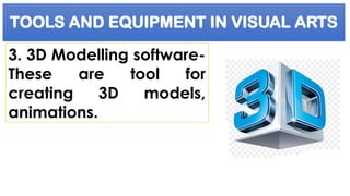 TOOLS AND EQUIPMENT IN VISUAL ARTS
3. 3D Modelling software-
These are tool for
creating 3D models,
animations.
 