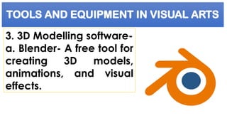 TOOLS AND EQUIPMENT IN VISUAL ARTS
3. 3D Modelling software-
a. Blender- A free tool for
creating 3D models,
animations, and visual
effects.
 