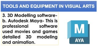 TOOLS AND EQUIPMENT IN VISUAL ARTS
3. 3D Modelling software-
b. Autodesk Maya- This is
professional software
used movies and games
detailed 3D modeling
and animation.
 