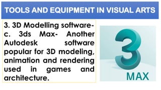 TOOLS AND EQUIPMENT IN VISUAL ARTS
3. 3D Modelling software-
c. 3ds Max- Another
Autodesk software
popular for 3D modeling,
animation and rendering
used in games and
architecture.
 