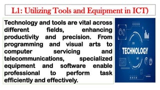 L1: Utilizing Tools and Equipment in ICT)
Technology and tools are vital across
different fields, enhancing
productivity and precision. From
programming and visual arts to
computer servicing and
telecommunications, specialized
equipment and software enable
professional to perform task
efficiently and effectively.
 