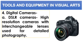 TOOLS AND EQUIPMENT IN VISUAL ARTS
4. Digital Cameras-
a. DSLR cameras- High
resolution cameras with
interchangeable lenses
used for detailed
photography.
 